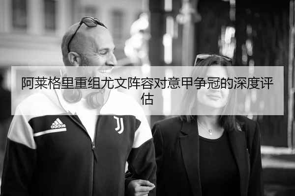 阿莱格里重组尤文阵容对意甲争冠的深度评估