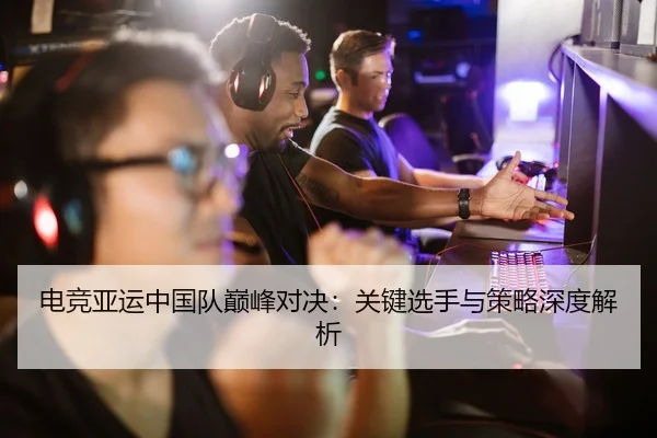 电竞亚运中国队巅峰对决：关键选手与策略深度解析